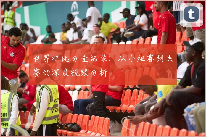 世界杯比分全记录:从小组赛到决赛的深度视频分析