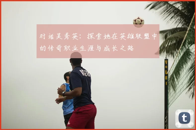对话吴秀英:探索她在英雄联盟中的传奇职业生涯与成长之路