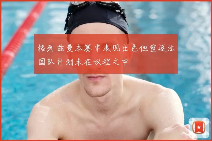 格列兹曼本赛季表现出色但重返法国队计划未在议程之中