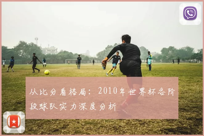 从比分看格局:2010年世界杯各阶段球队实力深度分析
