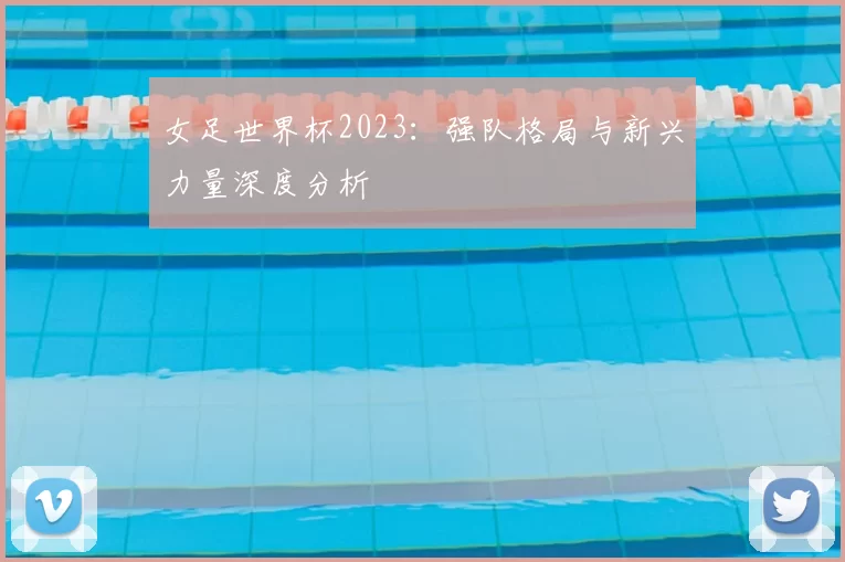 女足世界杯2023:强队格局与新兴力量深度分析