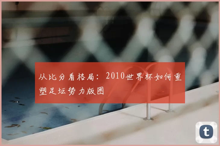 从比分看格局:2010世界杯如何重塑足坛势力版图