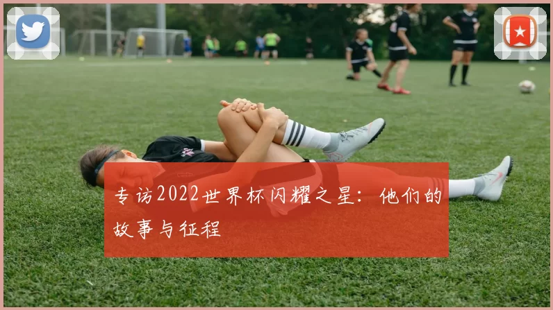 专访2022世界杯闪耀之星:他们的故事与征程