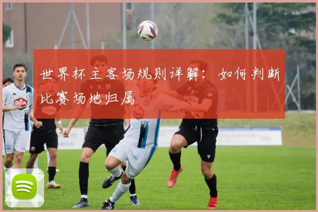 世界杯主客场规则详解:如何判断比赛场地归属