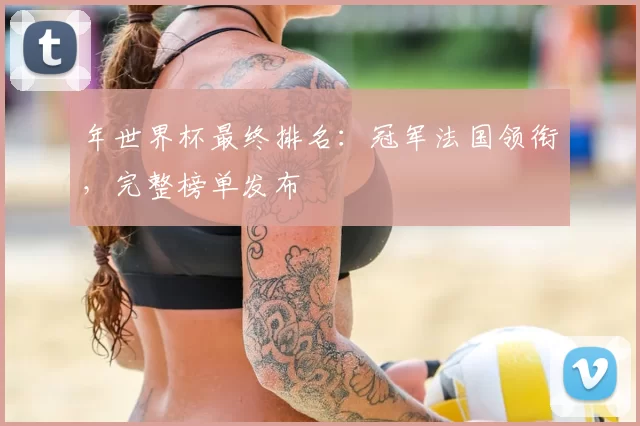年世界杯最终排名:冠军法国领衔,完整榜单发布
