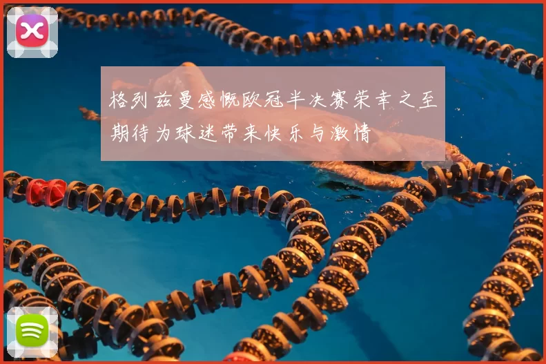格列兹曼感慨欧冠半决赛荣幸之至期待为球迷带来快乐与激情
