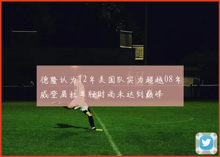 德隆认为12年美国队实力超越08年威登眉杜年轻时尚未达到巅峰