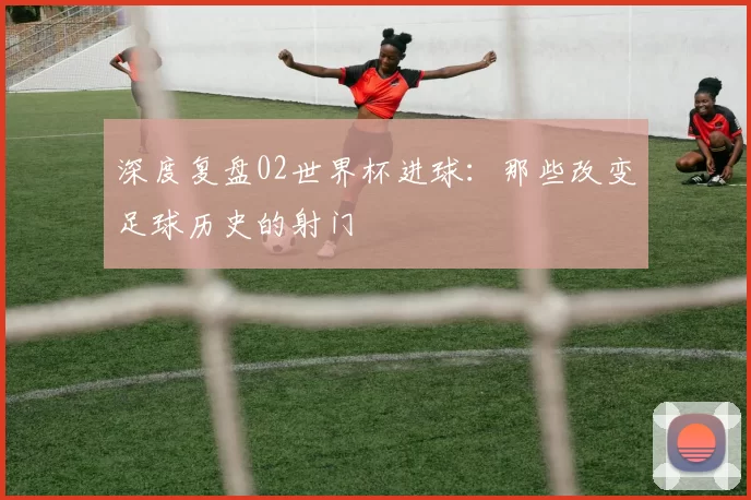 深度复盘02世界杯进球：那些改变足球历史的射门