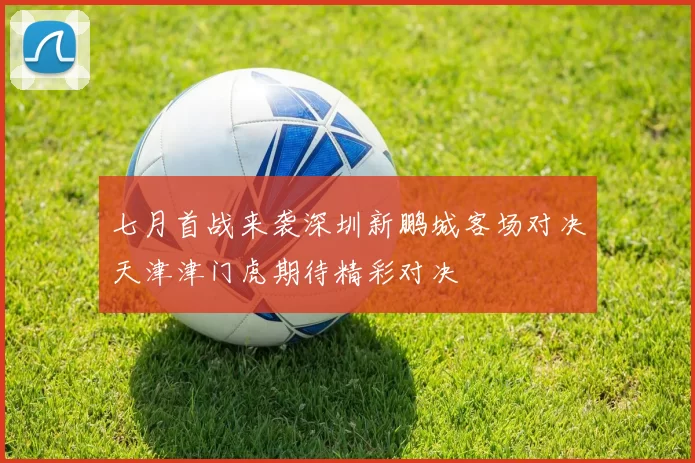 七月首战来袭深圳新鹏城客场对决天津津门虎期待精彩对决