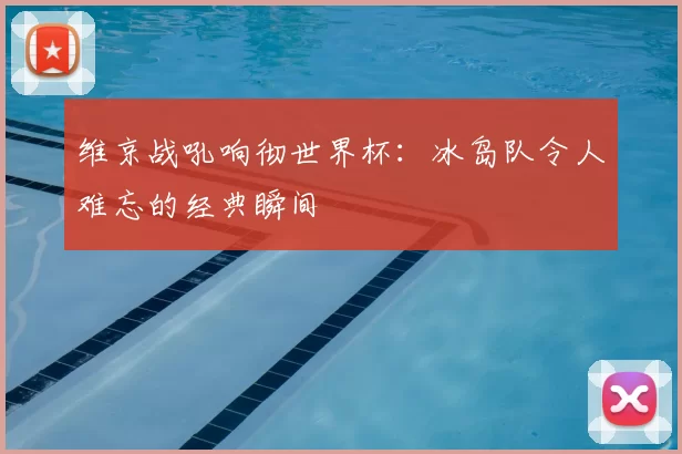 维京战吼响彻世界杯:冰岛队令人难忘的经典瞬间