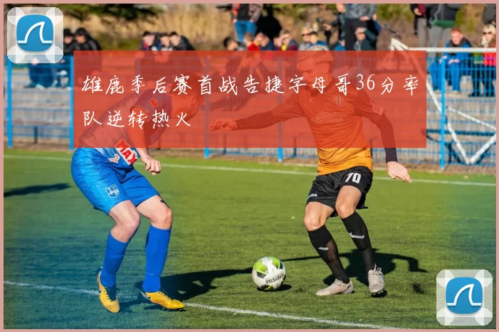 雄鹿季后赛首战告捷字母哥36分率队逆转热火