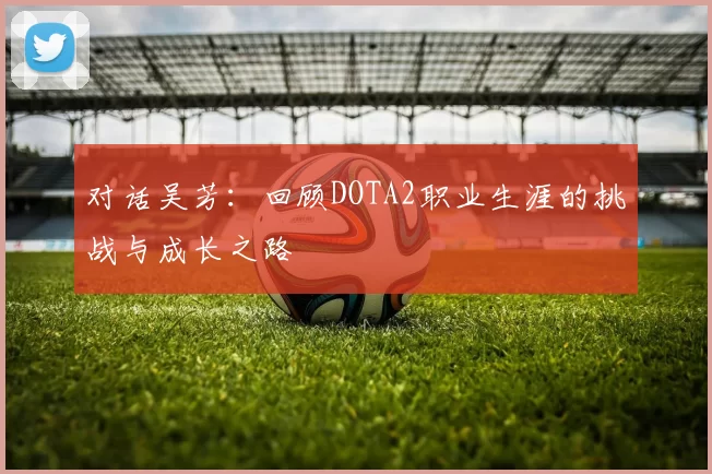 对话吴芳：回顾DOTA2职业生涯的挑战与成长之路