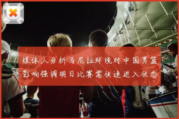 媒体人分析马尼拉环境对中国男篮影响强调明日比赛需快速进入状态