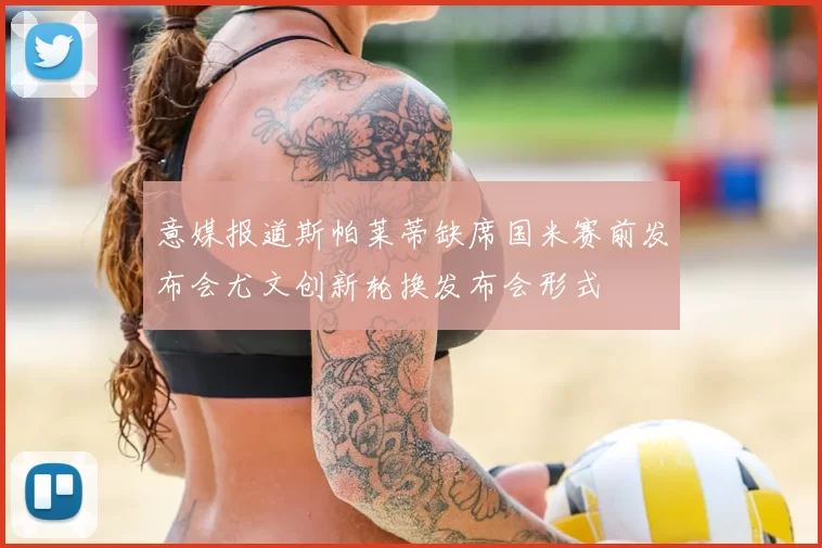意媒报道斯帕莱蒂缺席国米赛前发布会尤文创新轮换发布会形式