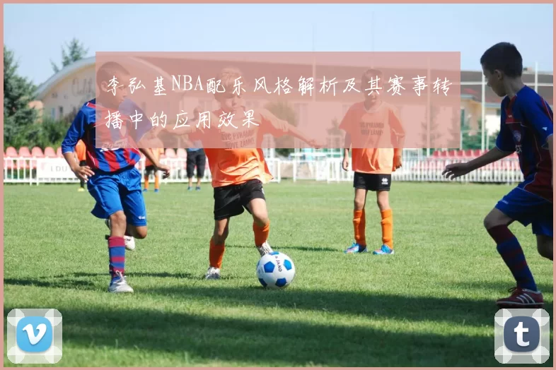 李弘基NBA配乐风格解析及其赛事转播中的应用效果