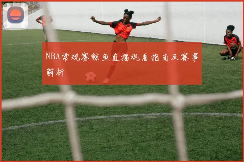 NBA常规赛鲸鱼直播观看指南及赛事解析