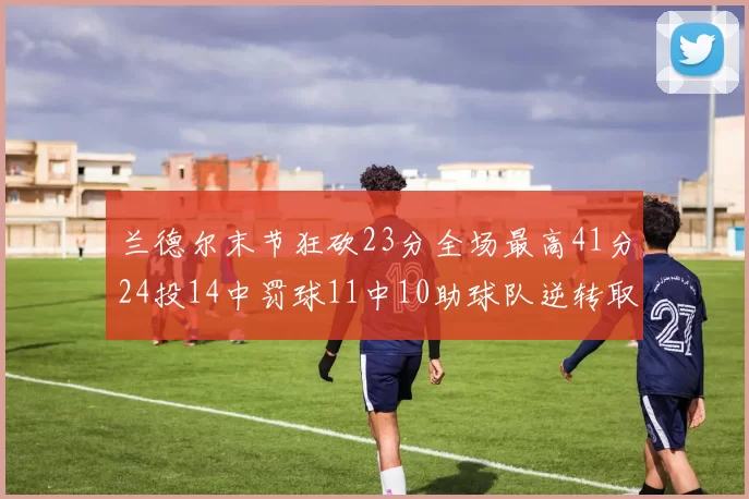 兰德尔末节狂砍23分全场最高41分24投14中罚球11中10助球队逆转取胜
