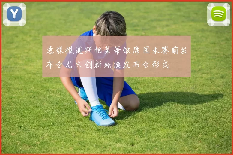 意媒报道斯帕莱蒂缺席国米赛前发布会尤文创新轮换发布会形式
