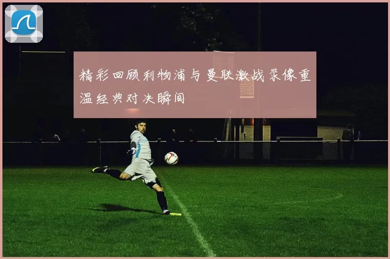 精彩回顾利物浦与曼联激战录像重温经典对决瞬间