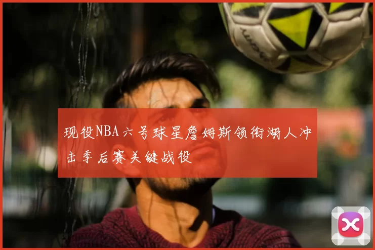 现役NBA六号球星詹姆斯领衔湖人冲击季后赛关键战役