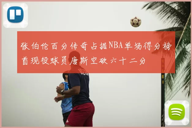 张伯伦百分传奇占据NBA单场得分榜首现役球员唐斯空砍六十二分