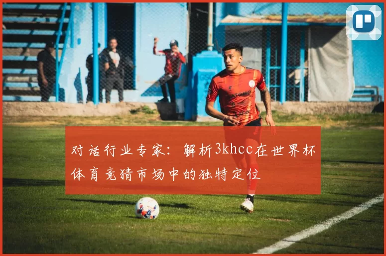 对话行业专家:解析3khcc在世界杯体育竞猜市场中的独特定位