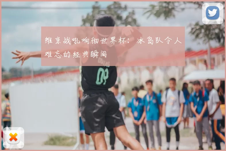 维京战吼响彻世界杯：冰岛队令人难忘的经典瞬间