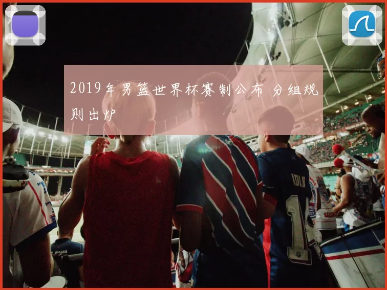 2019年男篮世界杯赛制公布 分组规则出炉