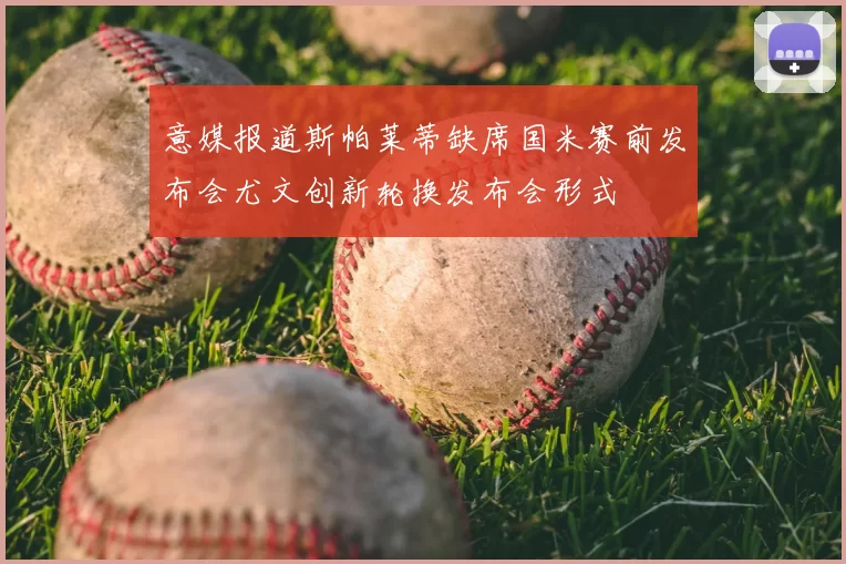 意媒报道斯帕莱蒂缺席国米赛前发布会尤文创新轮换发布会形式