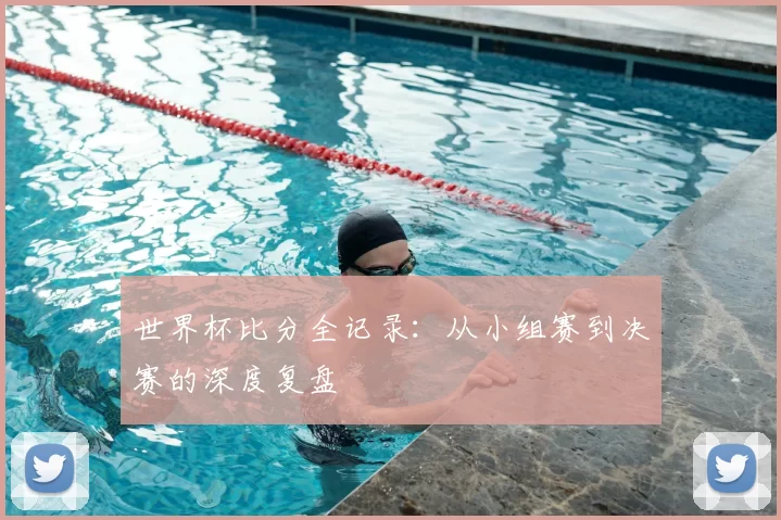 世界杯比分全记录：从小组赛到决赛的深度复盘