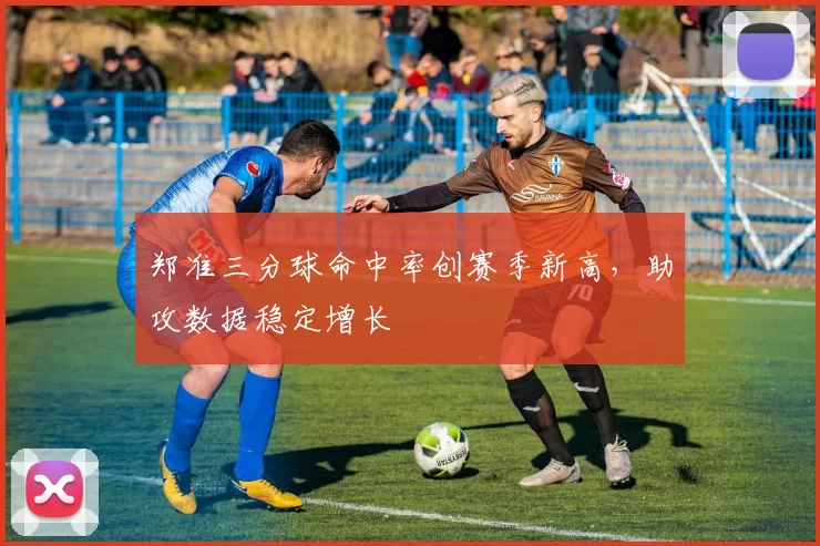 郑准三分球命中率创赛季新高，助攻数据稳定增长