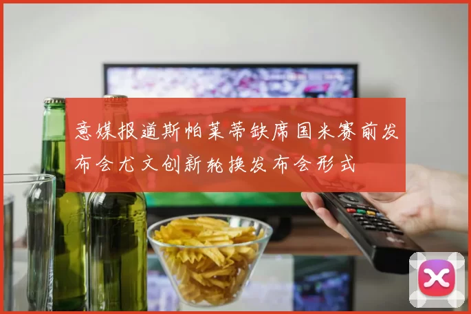 意媒报道斯帕莱蒂缺席国米赛前发布会尤文创新轮换发布会形式