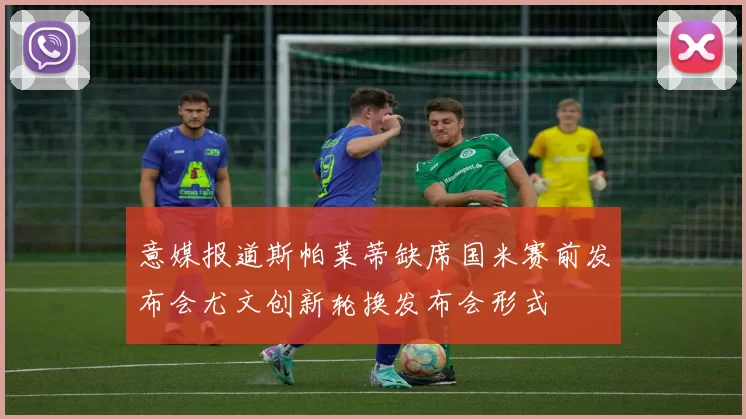 意媒报道斯帕莱蒂缺席国米赛前发布会尤文创新轮换发布会形式