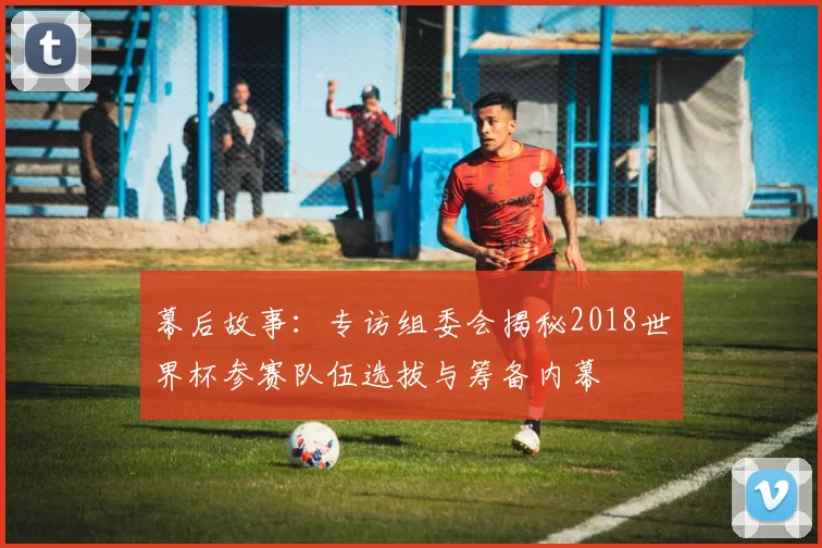 幕后故事：专访组委会揭秘2018世界杯参赛队伍选拔与筹备内幕