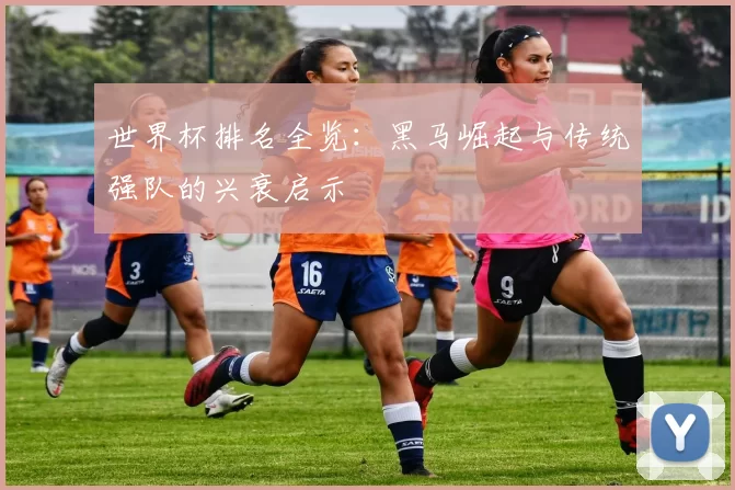 世界杯排名全览：黑马崛起与传统强队的兴衰启示