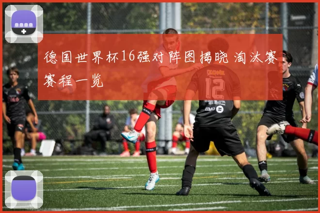 德国世界杯16强对阵图揭晓 淘汰赛赛程一览