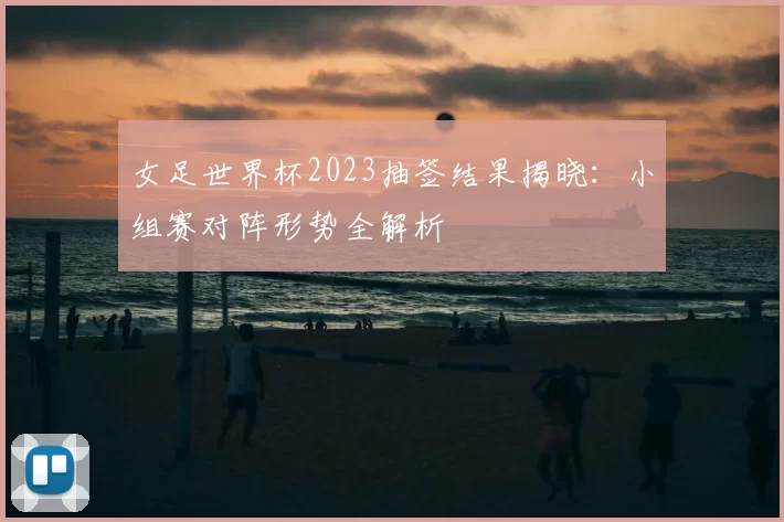 女足世界杯2023抽签结果揭晓:小组赛对阵形势全解析