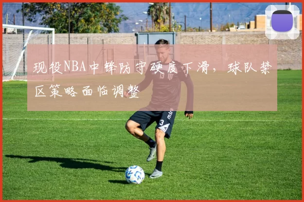 现役NBA中锋防守硬度下滑,球队禁区策略面临调整
