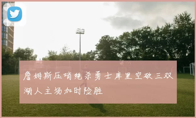 詹姆斯压哨绝杀勇士库里空砍三双湖人主场加时险胜