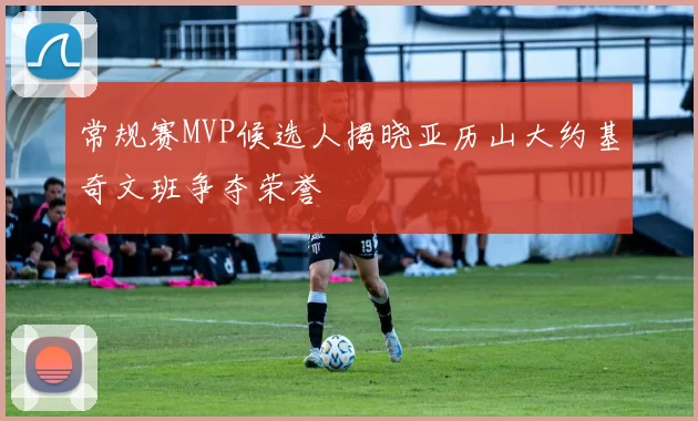 常规赛MVP候选人揭晓亚历山大约基奇文班争夺荣誉