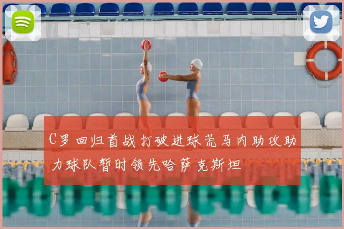 C罗回归首战打破进球荒马内助攻助力球队暂时领先哈萨克斯坦