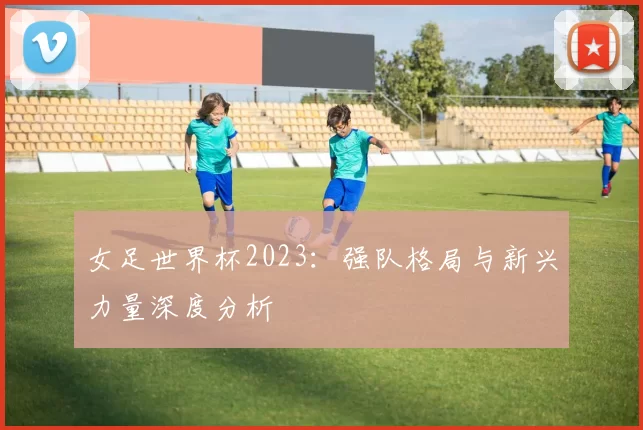 女足世界杯2023：强队格局与新兴力量深度分析