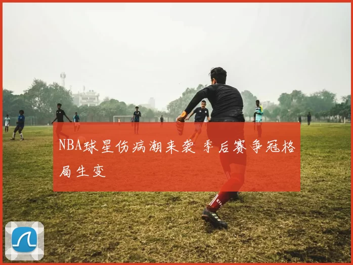 NBA球星伤病潮来袭 季后赛争冠格局生变