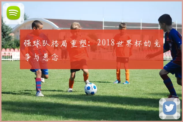 强球队格局重塑：2018世界杯的竞争与悬念