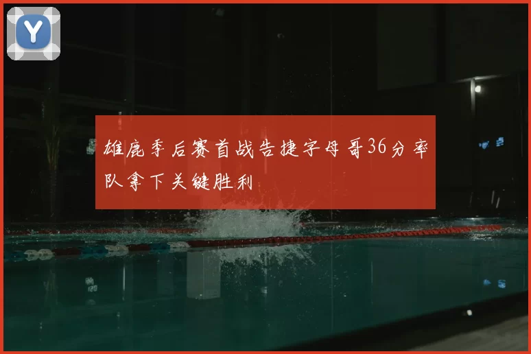 雄鹿季后赛首战告捷字母哥36分率队拿下关键胜利