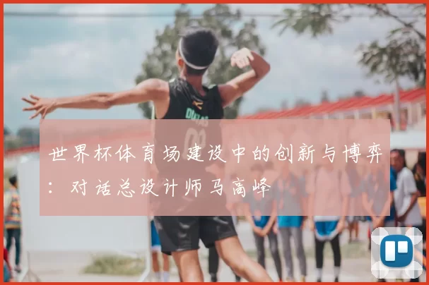 世界杯体育场建设中的创新与博弈：对话总设计师马高峰