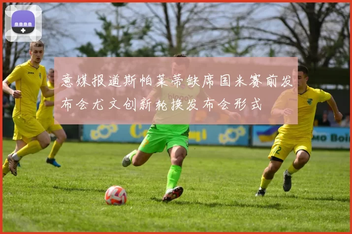 意媒报道斯帕莱蒂缺席国米赛前发布会尤文创新轮换发布会形式