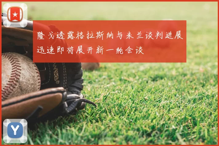 隆戈透露格拉斯纳与米兰谈判进展迅速即将展开新一轮会谈