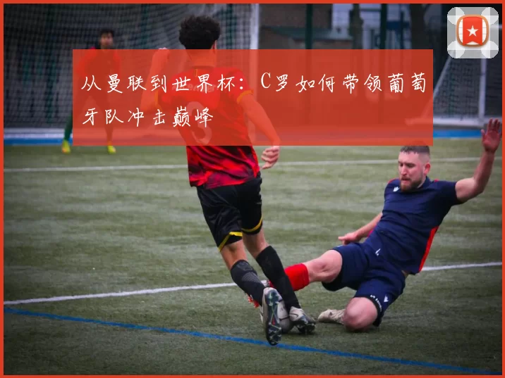 从曼联到世界杯:C罗如何带领葡萄牙队冲击巅峰