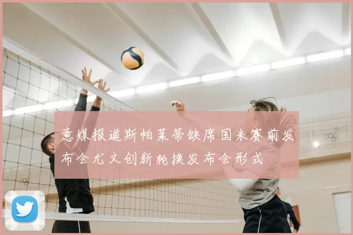 意媒报道斯帕莱蒂缺席国米赛前发布会尤文创新轮换发布会形式